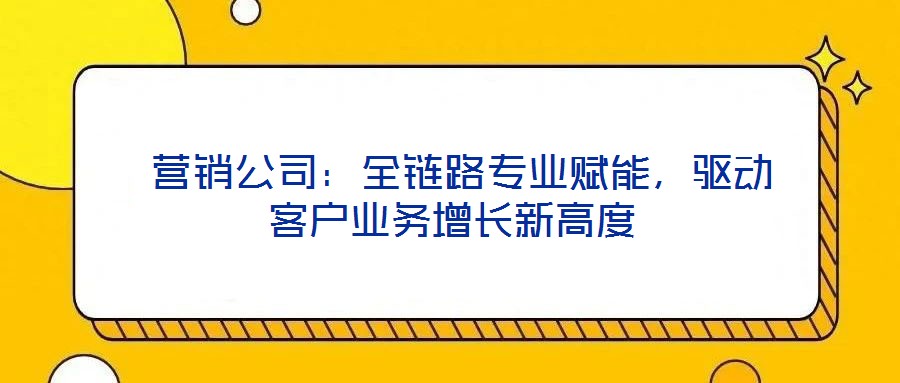  營(yíng)銷公司：全鏈路專業(yè)賦能，驅(qū)動(dòng)客戶業(yè)務(wù)增長(zhǎng)新高度