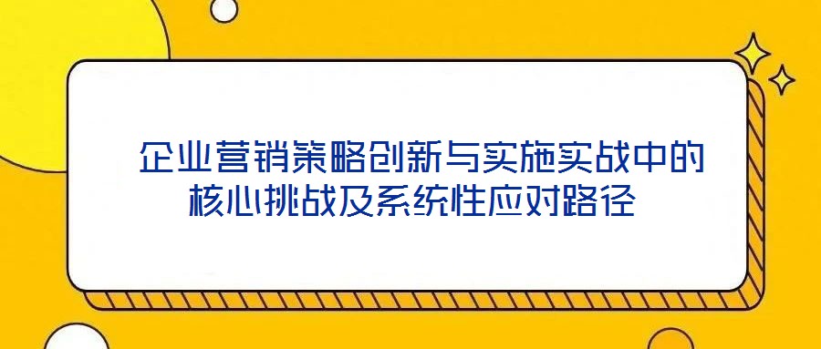  企業(yè)營銷策略創(chuàng)新與實施實戰(zhàn)中的核心挑戰(zhàn)及系統(tǒng)性應對路徑