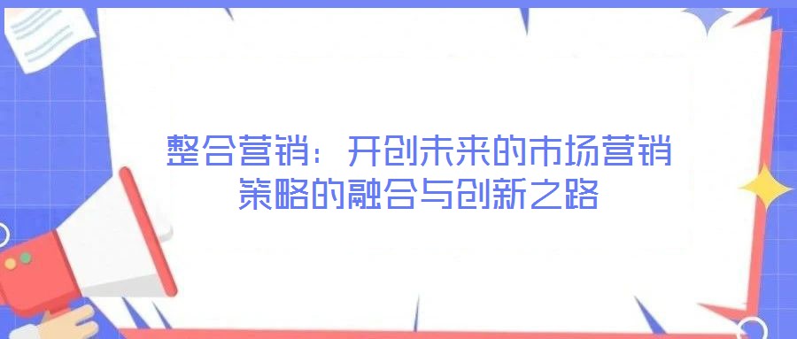 整合營(yíng)銷(xiāo)：開(kāi)創(chuàng)未來(lái)的市場(chǎng)營(yíng)銷(xiāo)策略的融合與創(chuàng)新之路