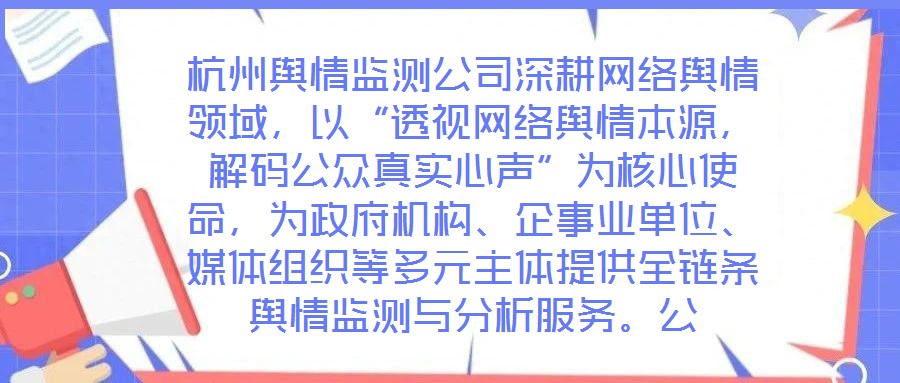 杭州輿情監(jiān)測公司深耕網(wǎng)絡(luò)輿情領(lǐng)域，以“透視網(wǎng)絡(luò)輿情本源，解碼公眾真實心聲”為核心使命，為政府機(jī)構(gòu)、企事業(yè)單位、媒體組織等多元主體提供全鏈條輿情監(jiān)測與分析服務(wù)。公