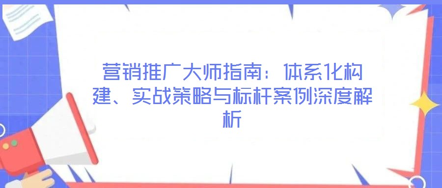 營銷推廣大師指南：體系化構建、實戰(zhàn)策略與標桿案例深度解析