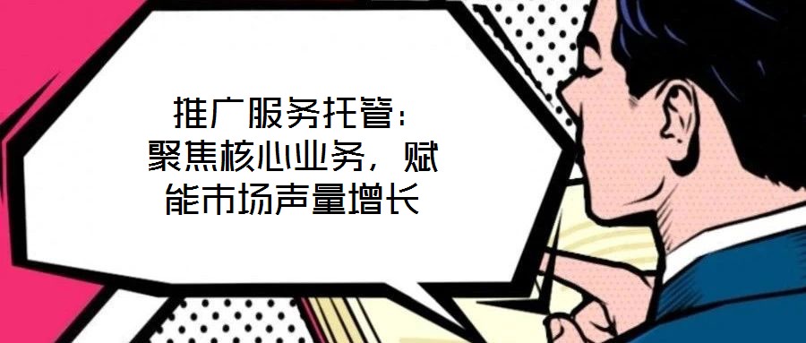  推廣服務(wù)托管：聚焦核心業(yè)務(wù)，賦能市場聲量增長