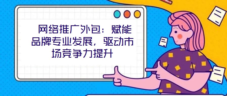  網(wǎng)絡(luò)推廣外包：賦能品牌專業(yè)發(fā)展，驅(qū)動市場競爭力提升