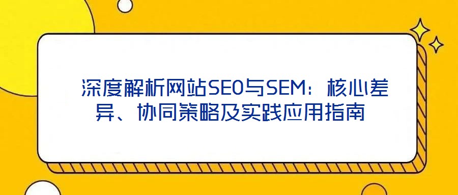  深度解析網(wǎng)站SEO與SEM：核心差異、協(xié)同策略及實踐應(yīng)用指南