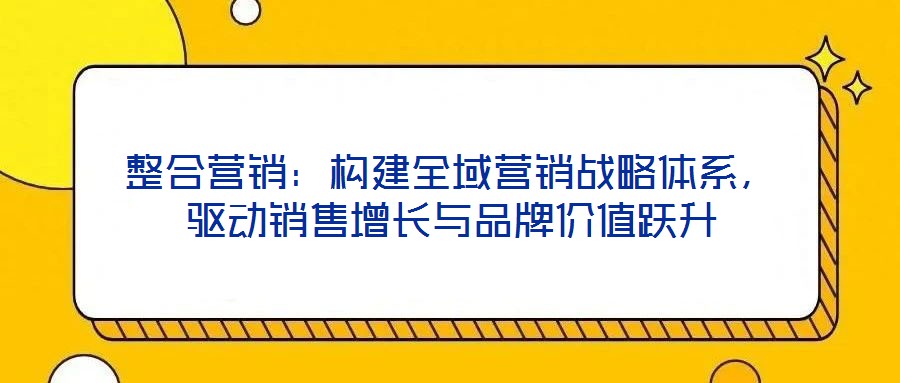整合營銷：構(gòu)建全域營銷戰(zhàn)略體系，驅(qū)動銷售增長與品牌價值躍升