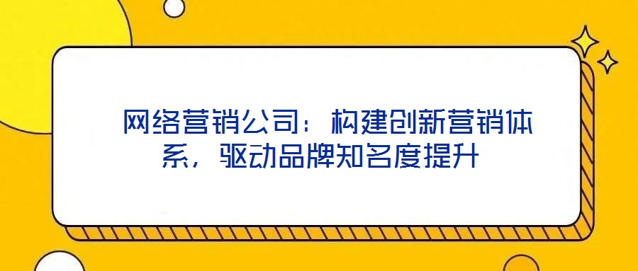  網(wǎng)絡(luò)營(yíng)銷(xiāo)公司：構(gòu)建創(chuàng)新?tīng)I(yíng)銷(xiāo)體系，驅(qū)動(dòng)品牌知名度提升