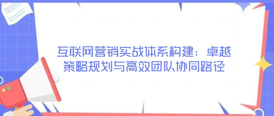 互聯網營銷實戰(zhàn)體系構建：卓越策略規(guī)劃與高效團隊協(xié)同路徑