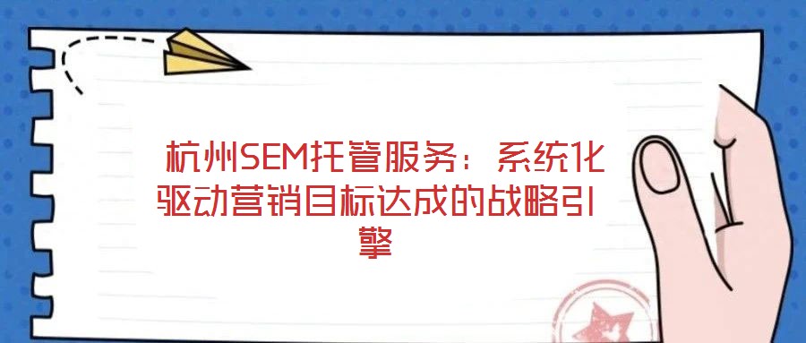  杭州SEM托管服務(wù)：系統(tǒng)化驅(qū)動營銷目標達成的戰(zhàn)略引擎