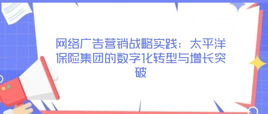網(wǎng)絡(luò)廣告營銷戰(zhàn)略實踐：太平洋保險集團的數(shù)字化轉(zhuǎn)型與增長突破