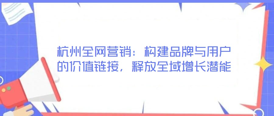 杭州全網(wǎng)營(yíng)銷：構(gòu)建品牌與用戶的價(jià)值鏈接，釋放全域增長(zhǎng)潛能