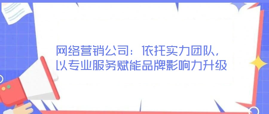 網(wǎng)絡(luò)營銷公司：依托實(shí)力團(tuán)隊(duì)，以專業(yè)服務(wù)賦能品牌影響力升級