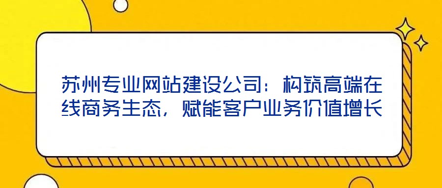 蘇州專業(yè)網(wǎng)站建設(shè)公司：構(gòu)筑高端在線商務(wù)生態(tài)，賦能客戶業(yè)務(wù)價值增長