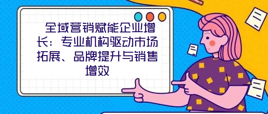  全域營銷賦能企業(yè)增長：專業(yè)機(jī)構(gòu)驅(qū)動市場拓展、品牌提升與銷售增效
