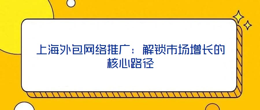上海外包網(wǎng)絡(luò)推廣：解鎖市場(chǎng)增長的核心路徑
