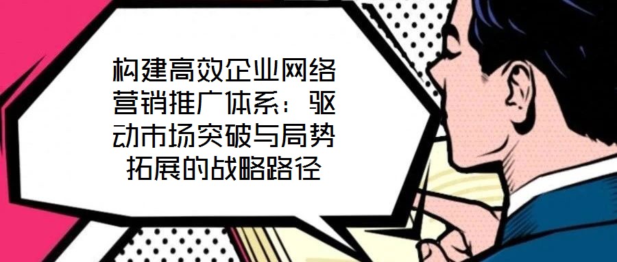 構(gòu)建高效企業(yè)網(wǎng)絡營銷推廣體系：驅(qū)動市場突破與局勢拓展的戰(zhàn)略路徑