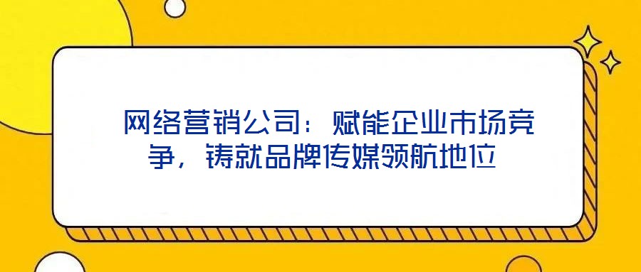  網(wǎng)絡(luò)營(yíng)銷公司：賦能企業(yè)市場(chǎng)競(jìng)爭(zhēng)，鑄就品牌傳媒領(lǐng)航地位
