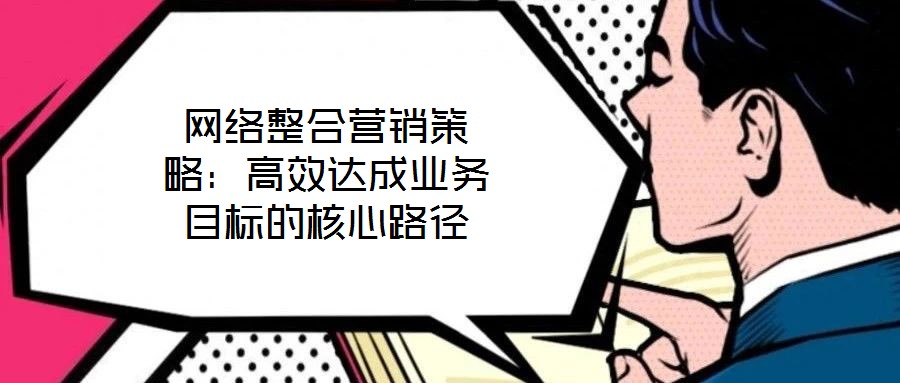 網(wǎng)絡(luò)整合營銷策略：高效達成業(yè)務(wù)目標的核心路徑